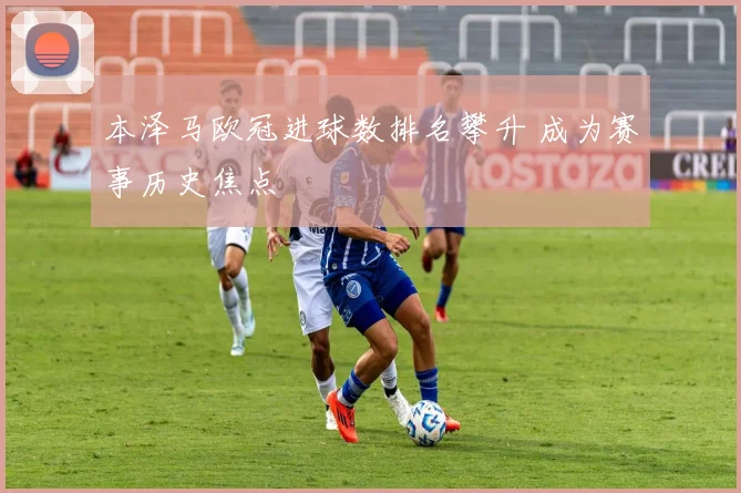 本泽马欧冠进球数排名攀升 成为赛事历史焦点