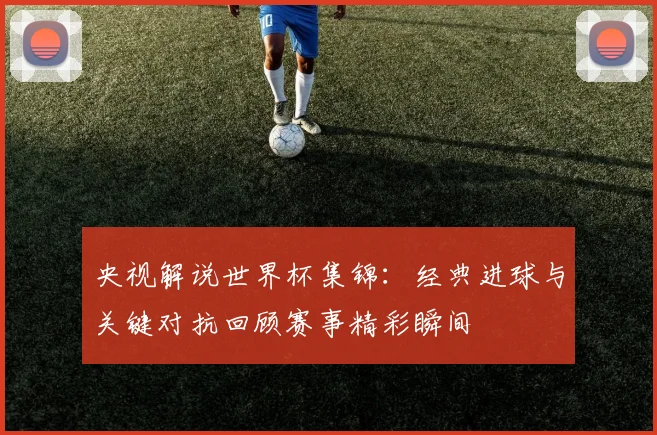 央视解说世界杯集锦：经典进球与关键对抗回顾赛事精彩瞬间