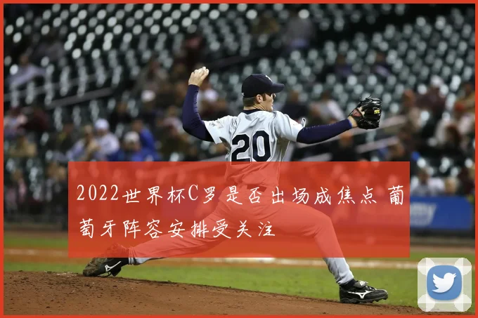 2022世界杯C罗是否出场成焦点 葡萄牙阵容安排受关注