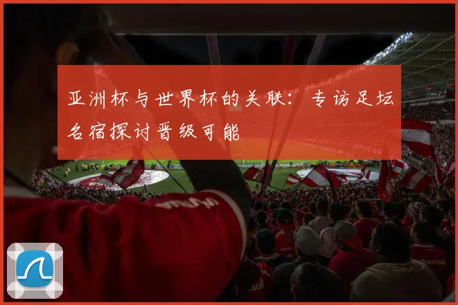 亚洲杯与世界杯的关联：专访足坛名宿探讨晋级可能