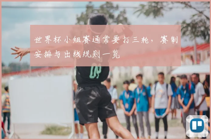 世界杯小组赛通常要打三轮,赛制安排与出线规则一览