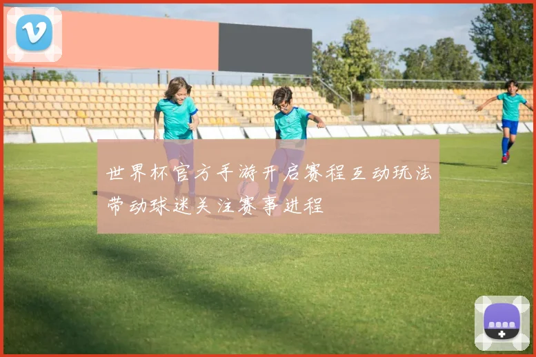 世界杯官方手游开启赛程互动玩法带动球迷关注赛事进程