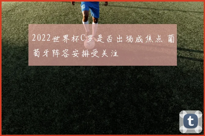 2022世界杯C罗是否出场成焦点 葡萄牙阵容安排受关注