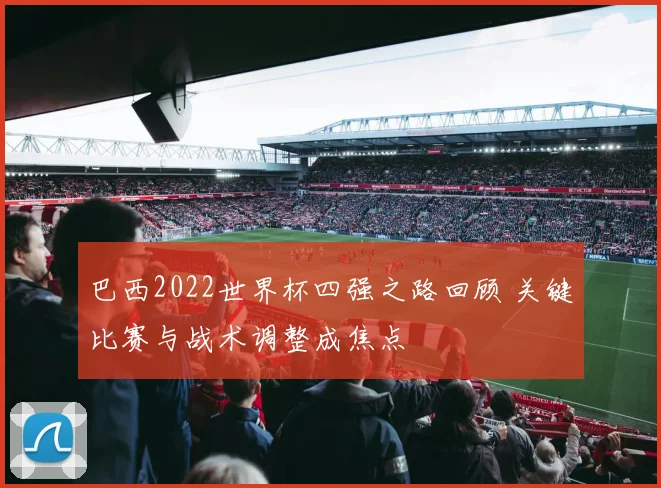 巴西2022世界杯四强之路回顾 关键比赛与战术调整成焦点