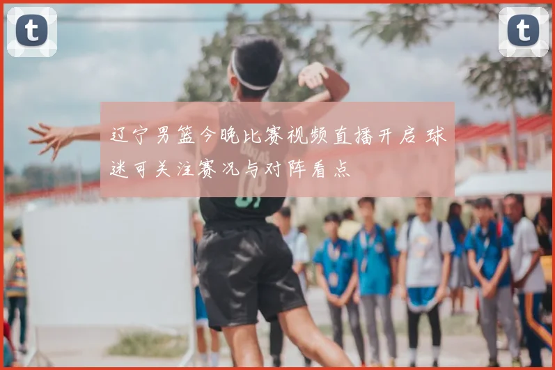 辽宁男篮今晚比赛视频直播开启 球迷可关注赛况与对阵看点