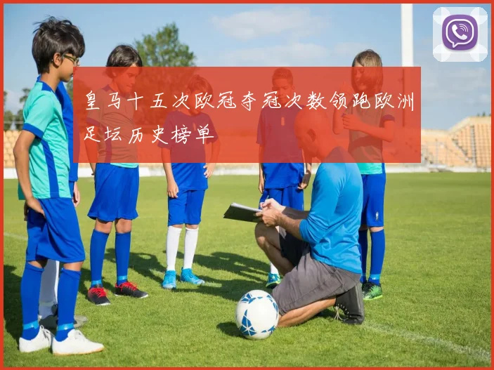 皇马十五次欧冠夺冠次数领跑欧洲足坛历史榜单