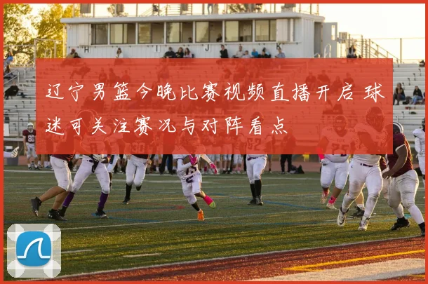 辽宁男篮今晚比赛视频直播开启 球迷可关注赛况与对阵看点