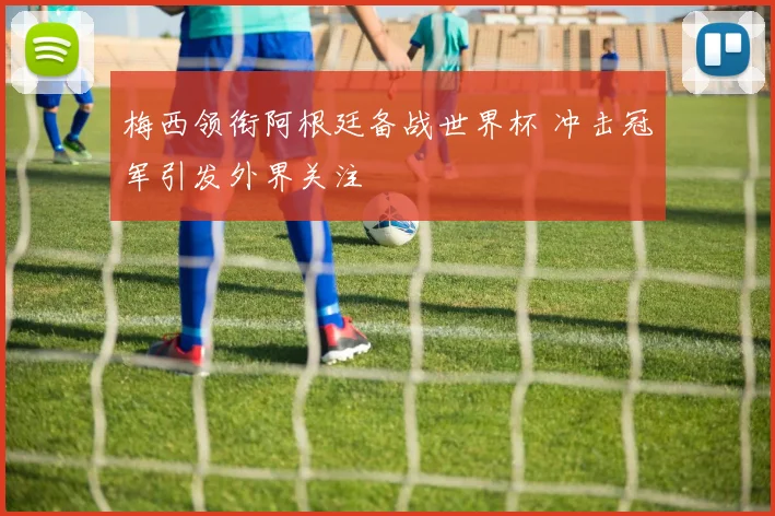 梅西领衔阿根廷备战世界杯 冲击冠军引发外界关注