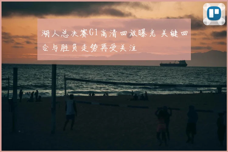 湖人总决赛G1高清回放曝光 关键回合与胜负走势再受关注
