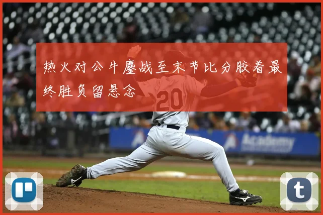 热火对公牛鏖战至末节比分胶着最终胜负留悬念
