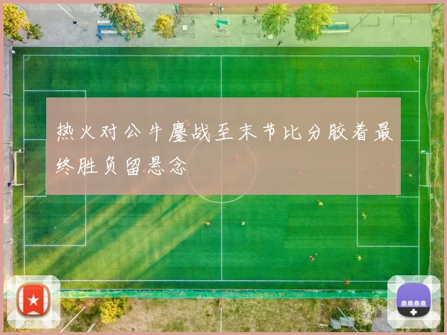 热火对公牛鏖战至末节比分胶着最终胜负留悬念