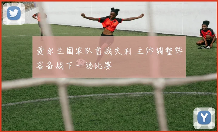 爱尔兰国家队首战失利 主帅调整阵容备战下一场比赛