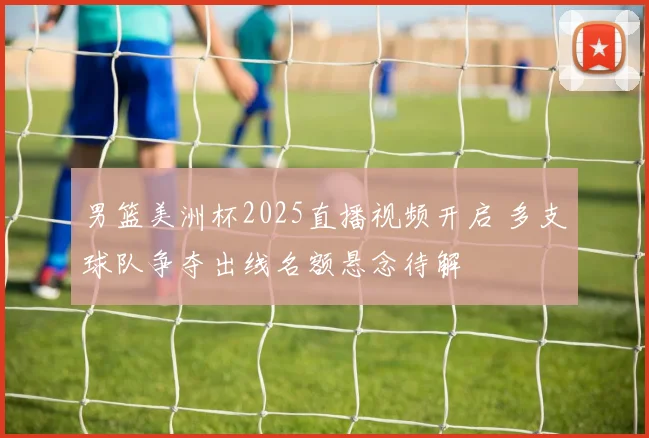 男篮美洲杯2025直播视频开启 多支球队争夺出线名额悬念待解