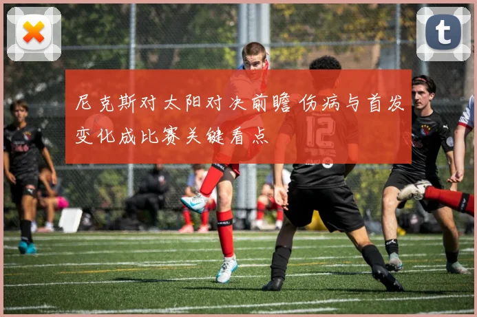 尼克斯对太阳对决前瞻 伤病与首发变化成比赛关键看点