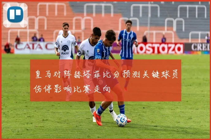 皇马对阵赫塔菲比分预测关键球员伤停影响比赛走向