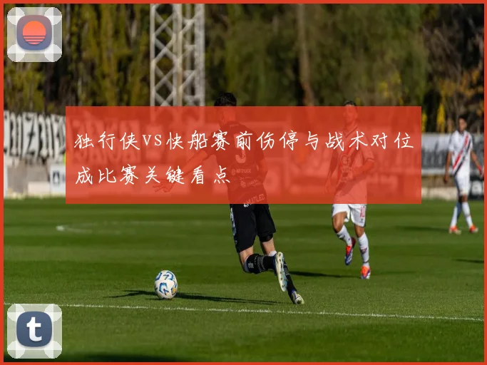 独行侠vs快船赛前伤停与战术对位成比赛关键看点