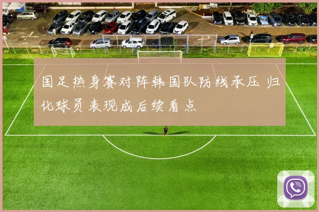 国足热身赛对阵韩国队防线承压 归化球员表现成后续看点