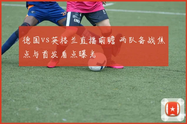 德国vs英格兰直播前瞻 两队备战焦点与首发看点曝光