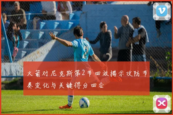 火箭对尼克斯第2节回放揭示攻防节奏变化与关键得分回合