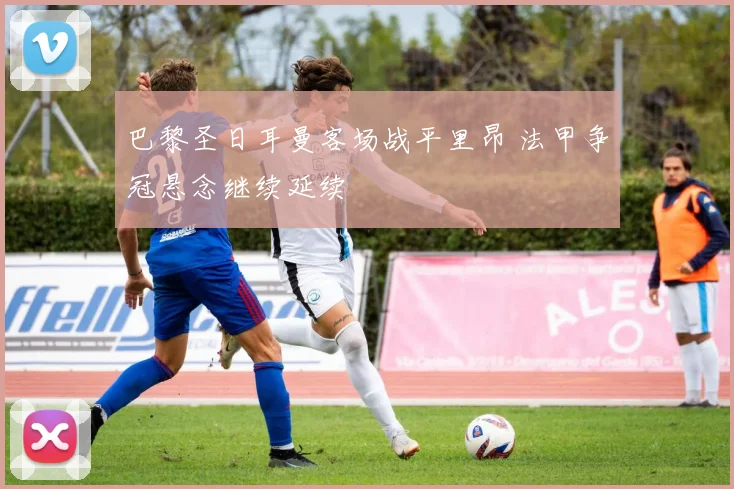 巴黎圣日耳曼客场战平里昂 法甲争冠悬念继续延续