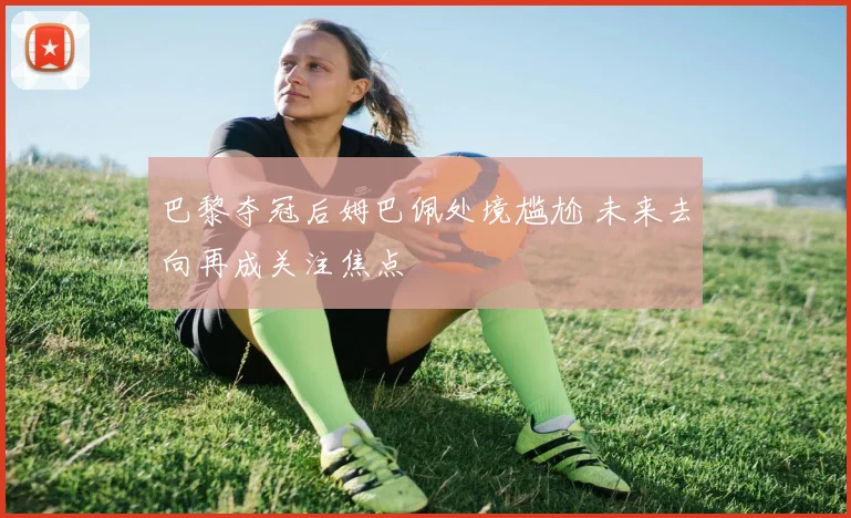 巴黎夺冠后姆巴佩处境尴尬 未来去向再成关注焦点