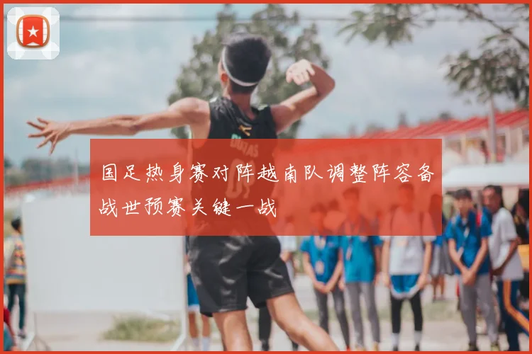 国足热身赛对阵越南队调整阵容备战世预赛关键一战