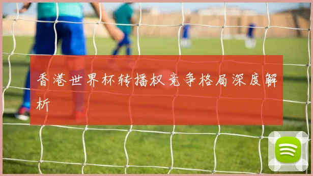 香港世界杯转播权竞争格局深度解析
