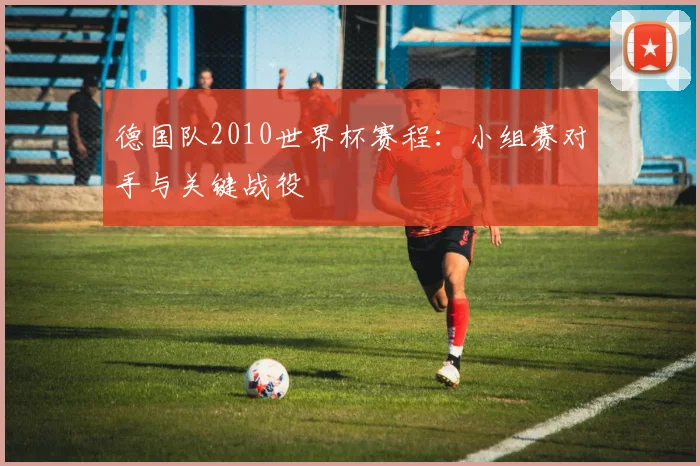 德国队2010世界杯赛程：小组赛对手与关键战役
